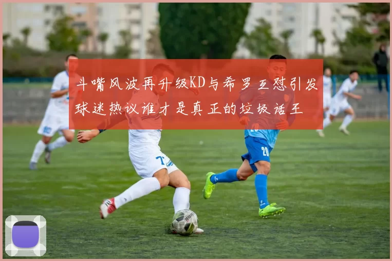 斗嘴风波再升级KD与希罗互怼引发球迷热议谁才是真正的垃圾话王