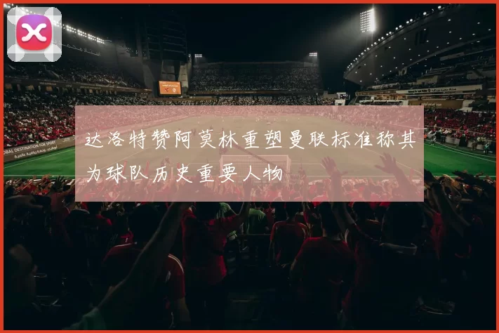 达洛特赞阿莫林重塑曼联标准称其为球队历史重要人物