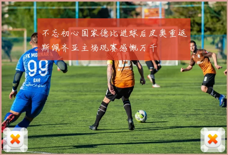 不忘初心国家德比进球后皮奥重返斯佩齐亚主场观赛感慨万千