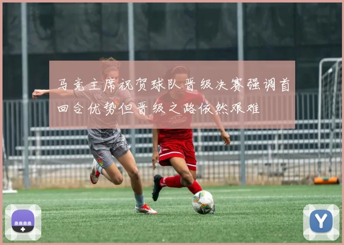 马竞主席祝贺球队晋级决赛强调首回合优势但晋级之路依然艰难