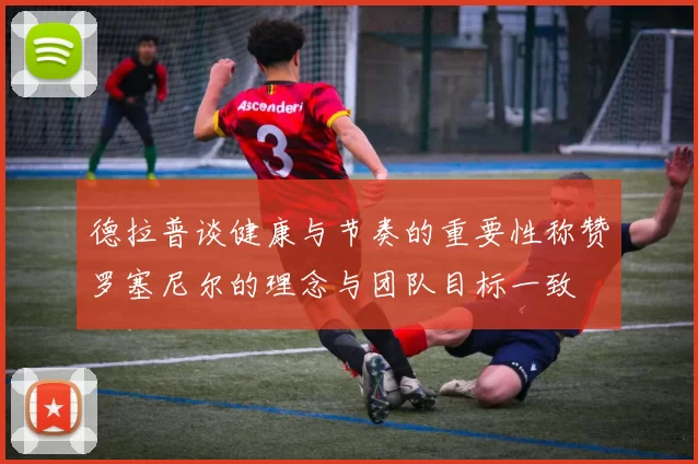 德拉普谈健康与节奏的重要性称赞罗塞尼尔的理念与团队目标一致