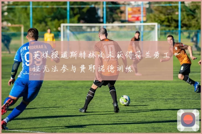 英媒报道斯特林尚未获得荷兰劳工证无法参与费耶诺德训练