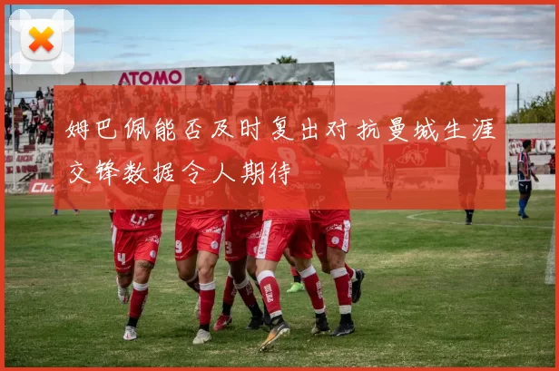 姆巴佩能否及时复出对抗曼城生涯交锋数据令人期待
