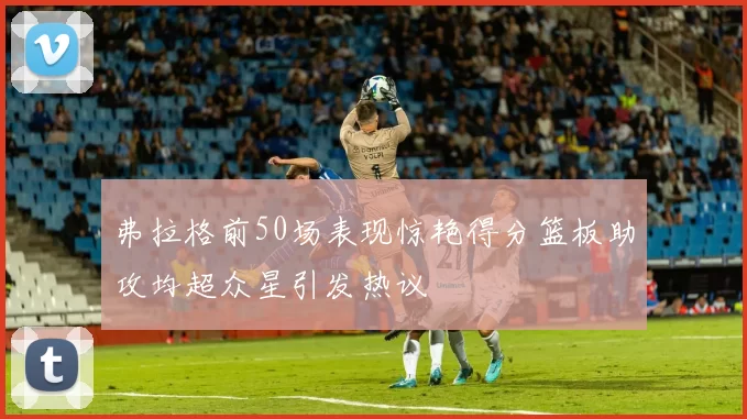 弗拉格前50场表现惊艳得分篮板助攻均超众星引发热议