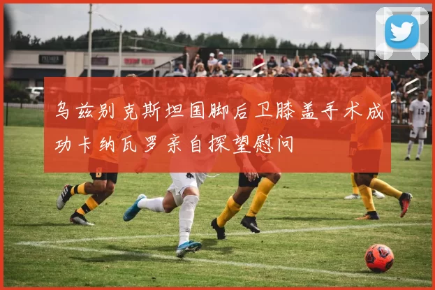 乌兹别克斯坦国脚后卫膝盖手术成功卡纳瓦罗亲自探望慰问