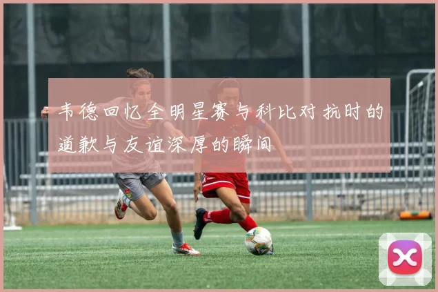 韦德回忆全明星赛与科比对抗时的道歉与友谊深厚的瞬间