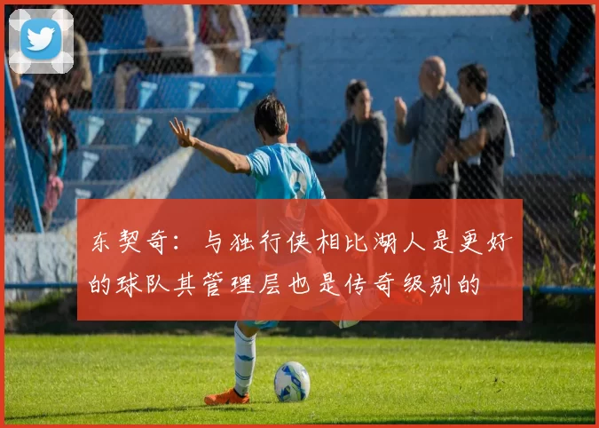 东契奇：与独行侠相比湖人是更好的球队其管理层也是传奇级别的