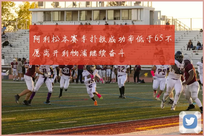 阿利松本赛季扑救成功率低于65不愿离开利物浦继续奋斗