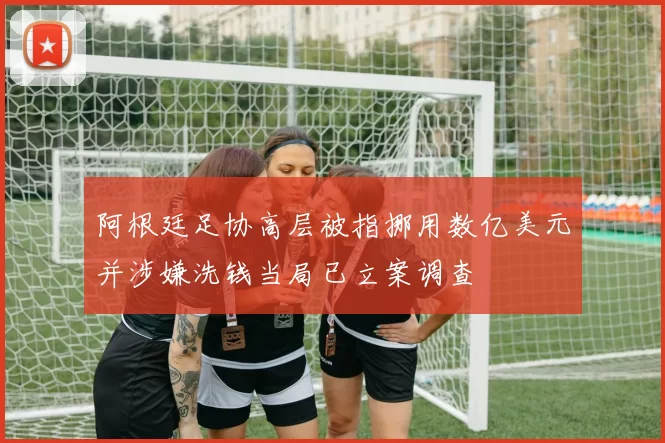 阿根廷足协高层被指挪用数亿美元并涉嫌洗钱当局已立案调查