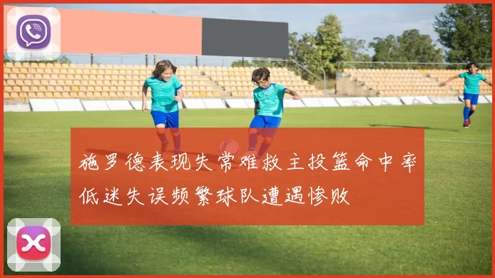 施罗德表现失常难救主投篮命中率低迷失误频繁球队遭遇惨败