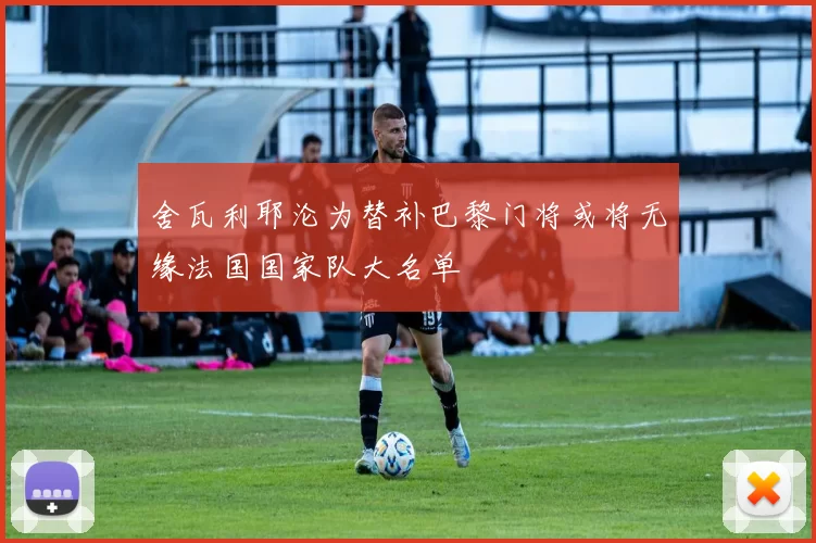 舍瓦利耶沦为替补巴黎门将或将无缘法国国家队大名单