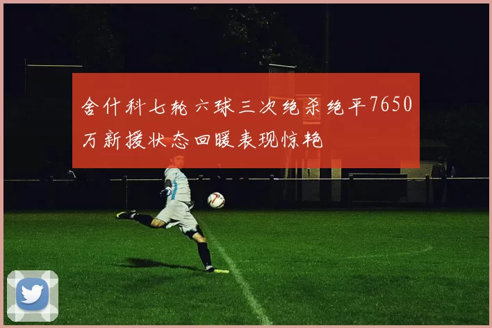 舍什科七轮六球三次绝杀绝平7650万新援状态回暖表现惊艳
