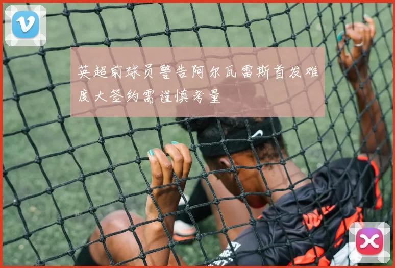 英超前球员警告阿尔瓦雷斯首发难度大签约需谨慎考量