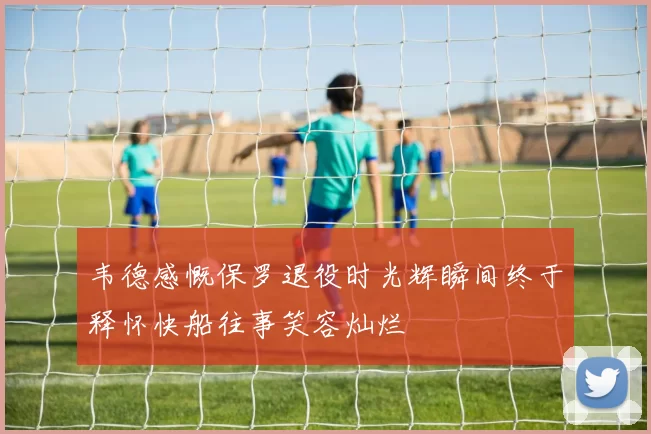 韦德感慨保罗退役时光辉瞬间终于释怀快船往事笑容灿烂