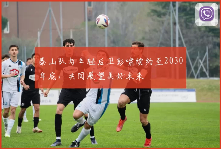 泰山队与年轻后卫彭啸续约至2030年底，共同展望美好未来
