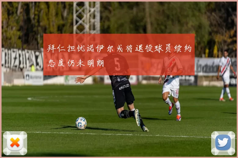 拜仁担忧诺伊尔或将退役球员续约态度仍未明朗