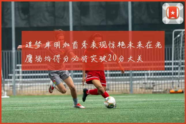 追梦库明加首秀表现惊艳未来在老鹰场均得分必将突破20分大关