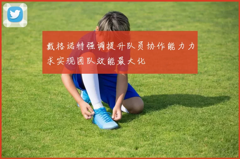 戴格诺特强调提升队员协作能力力求实现团队效能最大化