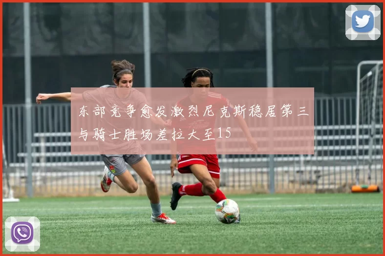 东部竞争愈发激烈尼克斯稳居第三与骑士胜场差拉大至15