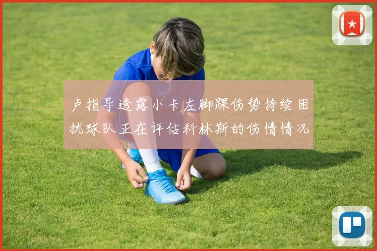 卢指导透露小卡左脚踝伤势持续困扰球队正在评估科林斯的伤情情况